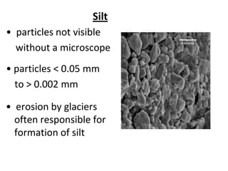 Silt
• particles not visible
  without a microscope
• particles < 0.05 mm
  to > 0.002 mm

• erosion by glaciers
  often responsible for
  formation of silt
 