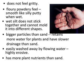 • does not feel gritty.
• floury powdery feel –
   smooth like silly putty
   when wet.
• wet silt does not stick
  together and cannot mold
  it into different shapes.
• bigger particles than sand -- retains
   more water for plants and have slower
   drainage than sand.
• easily washed away by flowing water –
  highly erosive.
• has more plant nutrients than sand.
 