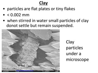 Clay
• particles are flat plates or tiny flakes
• < 0.002 mm
• when stirred in water small particles of clay
  donot settle but remain suspended.


                                                 Clay
                                                 particles
                                                 under a
                                                 microscope

       http://photojournal.jpl.nasa.gov
 