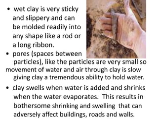 • wet clay is very sticky
  and slippery and can
  be molded readily into
  any shape like a rod or
  a long ribbon.
• pores (spaces between
  particles), like the particles are very small so
movement of water and air through clay is slow
  giving clay a tremendous ability to hold water.
• clay swells when water is added and shrinks
  when the water evaporates. This results in
  bothersome shrinking and swelling that can
  adversely affect buildings, roads and walls.
 