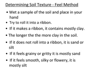 Determining Soil Texture - Feel Method
• Wet a sample of the soil and place in your
  hand
• Try to roll it into a ribbon.
• If it makes a ribbon, it contains mostly clay.
• The longer the the more clay in the soil.
• If it does not roll into a ribbon, it is sand or
  silt
• If it feels grainy or gritty it is mostly sand
• If it feels smooth, silky or flowery, it is
  mostly silt
 