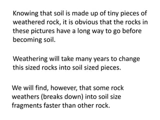 Knowing that soil is made up of tiny pieces of
weathered rock, it is obvious that the rocks in
these pictures have a long way to go before
becoming soil.

Weathering will take many years to change
this sized rocks into soil sized pieces.

We will find, however, that some rock
weathers (breaks down) into soil size
fragments faster than other rock.
 