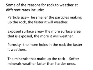 Some of the reasons for rock to weather at
different rates include:
Particle size--The smaller the particles making
up the rock, the faster it will weather.

Exposed surface area--The more surface area
that is exposed, the more it will weather.

Porosity--the more holes in the rock the faster
it weathers.

The minerals that make up the rock-- Softer
minerals weather faster than harder ones.
 