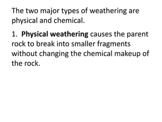 The two major types of weathering are
physical and chemical.
1. Physical weathering causes the parent
rock to break into smaller fragments
without changing the chemical makeup of
the rock.
 
