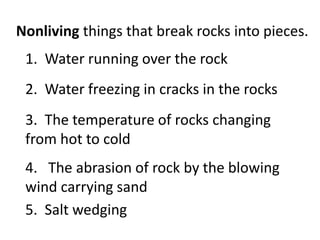 Nonliving things that break rocks into pieces.
 1. Water running over the rock
 2. Water freezing in cracks in the rocks
 3. The temperature of rocks changing
 from hot to cold
 4. The abrasion of rock by the blowing
 wind carrying sand
 5. Salt wedging
 