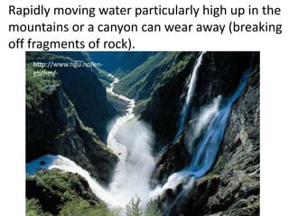 Rapidly moving water particularly high up in the
mountains or a canyon can wear away (breaking
off fragments of rock).
    http://www.ngu.no/en-
    gb/hm/
 