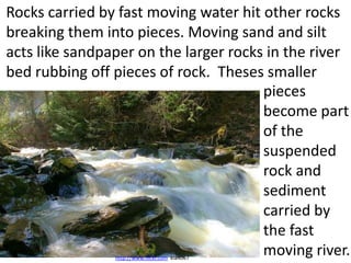 Rocks carried by fast moving water hit other rocks
breaking them into pieces. Moving sand and silt
acts like sandpaper on the larger rocks in the river
bed rubbing off pieces of rock. Theses smaller
                                       pieces
                                       become part
                                       of the
                                       suspended
                                       rock and
                                       sediment
                                       carried by
                                       the fast
                                       moving river.
                http://www.flickr.com kia4067
 