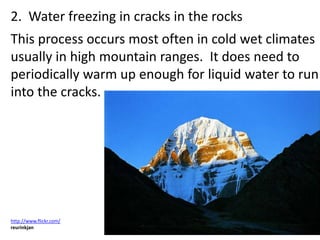 2. Water freezing in cracks in the rocks
This process occurs most often in cold wet climates
usually in high mountain ranges. It does need to
periodically warm up enough for liquid water to run
into the cracks.




http://www.flickr.com/
reurinkjan
 