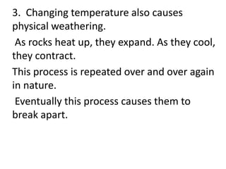 3. Changing temperature also causes
physical weathering.
 As rocks heat up, they expand. As they
cool, they contract.
This process is repeated over and over again
in nature.
 Eventually this process causes them to
break apart.
 
