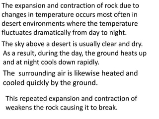 The expansion and contraction of rock due to
changes in temperature occurs most often in
desert environments where the temperature
fluctuates dramatically from day to night.
The sky above a desert is usually clear and dry.
As a result, during the day, the ground heats up
and at night cools down rapidly.
The surrounding air is likewise heated and
cooled quickly by the ground.
 This repeated expansion and contraction of
 weakens the rock causing it to break.
 