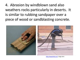 4. Abrasion by windblown sand also
weathers rocks particularly in deserts. It
is similar to rubbing sandpaper over a
piece of wood or sandblasting concrete.




                          http://www.flickr.com beige alert
 