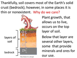 Thankfully, soil covers most of the Earth’s solid
crust (bedrock); however, in some places it is
thin or nonexistent. Why do we care?
                           Plant growth, that
                           allows us to live,
                           occurs on the top
                           layer of soil.
  layers of                Below that layer are
    soil                   several other layers,
                           some that provide
              D            minerals and ores for
  bedrock
                           our use.
            http://www.nrcs.usda.gov
 
