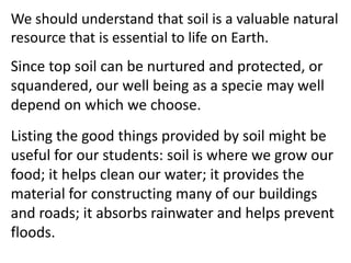 We should understand that soil is a valuable natural
resource that is essential to life on Earth.
Since top soil can be nurtured and protected, or
squandered, our well being as a specie may well
depend on which we choose.
Listing the good things provided by soil might be
useful for our students: soil is where we grow our
food; it helps clean our water; it provides the
material for constructing many of our buildings
and roads; it absorbs rainwater and helps prevent
floods.
 