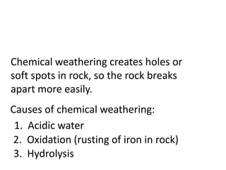 Chemical weathering creates holes or
soft spots in rock, so the rock breaks
apart more easily.
Causes of chemical weathering:
 1. Acidic water
2. Oxidation (rusting of iron in rock)
 3. Hydrolysis
 