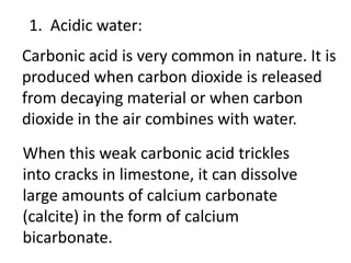 1. Acidic water:
Carbonic acid is very common in nature. It is
produced when carbon dioxide is released
from decaying material or when carbon
dioxide in the air combines with water.
When this weak carbonic acid trickles
into cracks in limestone, it can dissolve
large amounts of calcium carbonate
(calcite) in the form of calcium
bicarbonate.
 