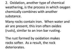 2. Oxidation, another type of chemical
weathering, is the process in which oxygen
chemically combines with another
substance.
Many rocks contain iron. When water and
air are present, this iron often oxides
(rusts), similar to an iron bar rusting.

The rust formed by oxidation makes
rocks softer. As a result, the rock
deteriorates.
 