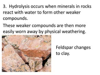 3. Hydrolysis occurs when minerals in rocks
react with water to form other weaker
compounds.
These weaker compounds are then more
easily worn away by physical weathering.


                         Feldspar changes
                         to clay.
 