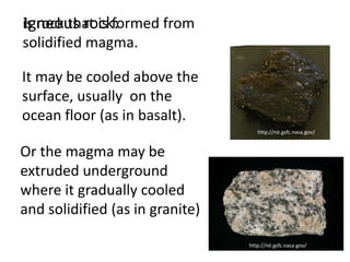 Igneous rock:
is rock that is formed from
solidified magma.

It may be cooled above the
surface, usually on the
ocean floor (as in basalt).
                                    http://rst.gsfc.nasa.gov/


Or the magma may be
extruded underground
where it gradually cooled
and solidified (as in granite)

                                 http://rst.gsfc.nasa.gov/
 