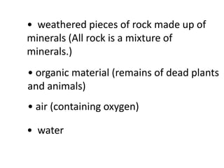 • weathered pieces of rock made up of
minerals (All rock is a mixture of
minerals.)
• organic material (remains of dead plants
and animals)
• air (containing oxygen)

• water
 