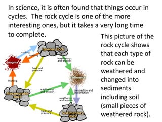 In science, it is often found that things occur in
cycles. The rock cycle is one of the more
interesting ones, but it takes a very long time
to complete.                     This picture of the
                                 rock cycle shows
                                 that each type of
                                 rock can be
                                 weathered and
                                 changed into
                                 sediments
                                 including soil
                                 (small pieces of
                                 weathered rock).
 