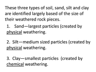 These three types of soil, sand, silt and clay
are identified largely based of the size of
their weathered rock pieces.
 1. Sand—largest particles (created by
 physical weathering.

2. Silt—medium sized particles (created by
physical weathering.

3. Clay—smallest particles (created by
chemical weathering.
 