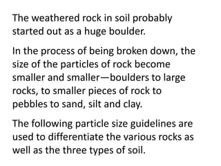 The weathered rock in soil probably
started out as a huge boulder.
In the process of being broken down, the
size of the particles of rock become
smaller and smaller—boulders to large
rocks, to smaller pieces of rock to
pebbles to sand, silt and clay.
The following particle size guidelines are
used to differentiate the various rocks as
well as the three types of soil.
 