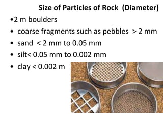 Size of Particles of Rock (Diameter)
•2 m boulders
• coarse fragments such as pebbles > 2 mm
• sand < 2 mm to 0.05 mm
• silt< 0.05 mm to 0.002 mm
• clay < 0.002 m
 