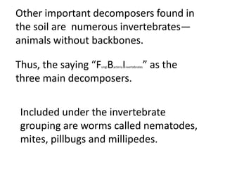 Other important decomposers found in
the soil are numerous invertebrates—
animals without backbones.

Thus, the saying “F B I
                 ungi   ” as the
                        acteria nvertebrates



three main decomposers.


Included under the invertebrate
grouping are worms called
nematodes, mites, pillbugs and
millipedes.
 