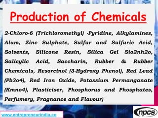 Production of Chemicals
2-Chloro-6 (Trichloromethyl) -Pyridine, Alkylamines,
Alum, Zinc Sulphate, Sulfur and Sulfuric Acid,
Solvents, Silicone Resin, Silica Gel Sio2nh2o,
Salicylic Acid, Saccharin, Rubber & Rubber
Chemicals, Resorcinol (3-Hydroxy Phenol), Red Lead
(Pb3o4), Red Iron Oxide, Potassium Permanganate
(Kmno4), Plasticiser, Phosphorus and Phosphates,
Perfumery, Fragnance and Flavour)
www.entrepreneurindia.co
 