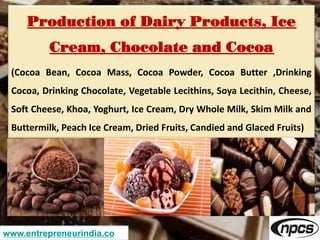 Production of Dairy Products, Ice
Cream, Chocolate and Cocoa
(Cocoa Bean, Cocoa Mass, Cocoa Powder, Cocoa Butter ,Drinking
Cocoa, Drinking Chocolate, Vegetable Lecithins, Soya Lecithin, Cheese,
Soft Cheese, Khoa, Yoghurt, Ice Cream, Dry Whole Milk, Skim Milk and
Buttermilk, Peach Ice Cream, Dried Fruits, Candied and Glaced Fruits)
www.entrepreneurindia.co
 