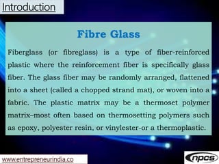 www.entrepreneurindia.co
Introduction
Fibre Glass
Fiberglass (or fibreglass) is a type of fiber-reinforced
plastic where t...