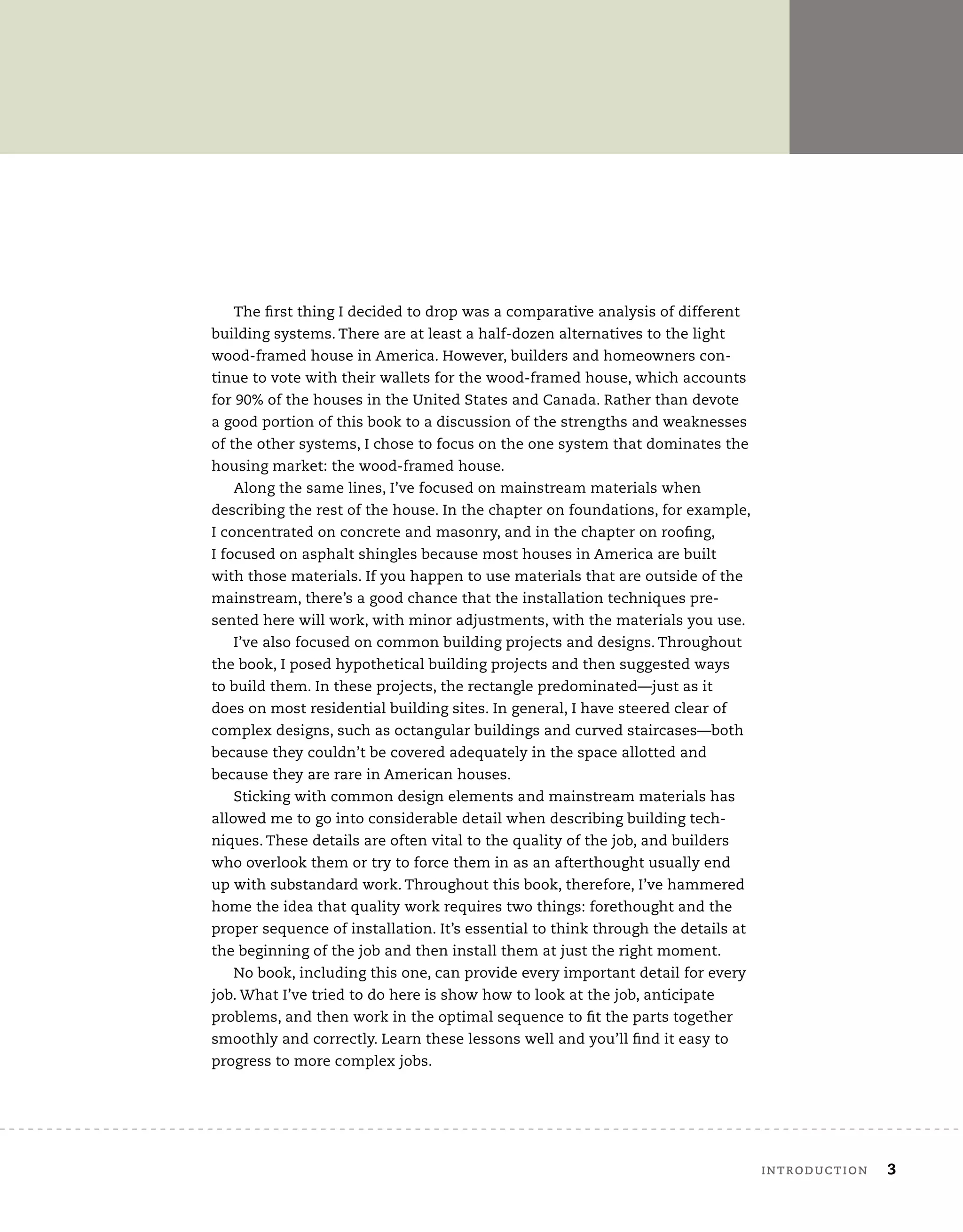 The first thing I decided to drop was a comparative analysis of different
building systems. There are at least a half-dozen alternatives to the light
wood-framed house in America. However, builders and homeowners con-
tinue to vote with their wallets for the wood-framed house, which accounts
for 90% of the houses in the United States and Canada. Rather than devote
a good portion of this book to a discussion of the strengths and weaknesses
of the other systems, I chose to focus on the one system that dominates the
housing market: the wood-framed house.
Along the same lines, I’ve focused on mainstream materials when
describing the rest of the house. In the chapter on foundations, for example,
I concentrated on concrete and masonry, and in the chapter on roofing,
I focused on asphalt shingles because most houses in America are built
with those materials. If you happen to use materials that are outside of the
mainstream, there’s a good chance that the installation techniques pre-
sented here will work, with minor adjustments, with the materials you use.
I’ve also focused on common building projects and designs. Throughout
the book, I posed hypothetical building projects and then suggested ways
to build them. In these projects, the rectangle predominated—just as it
does on most residential building sites. In general, I have steered clear of
complex designs, such as octangular buildings and curved staircases—both
because they couldn’t be covered adequately in the space allotted and
because they are rare in American houses.
Sticking with common design elements and mainstream materials has
allowed me to go into considerable detail when describing building tech-
niques. These details are often vital to the quality of the job, and builders
who overlook them or try to force them in as an afterthought usually end
up with substandard work. Throughout this book, therefore, I’ve hammered
home the idea that quality work requires two things: forethought and the
proper sequence of installation. It’s essential to think through the details at
the beginning of the job and then install them at just the right moment.
No book, including this one, can provide every important detail for every
job. What I’ve tried to do here is show how to look at the job, anticipate
problems, and then work in the optimal sequence to fit the parts together
smoothly and correctly. Learn these lessons well and you’ll find it easy to
progress to more complex jobs.
	introduction	 3
 