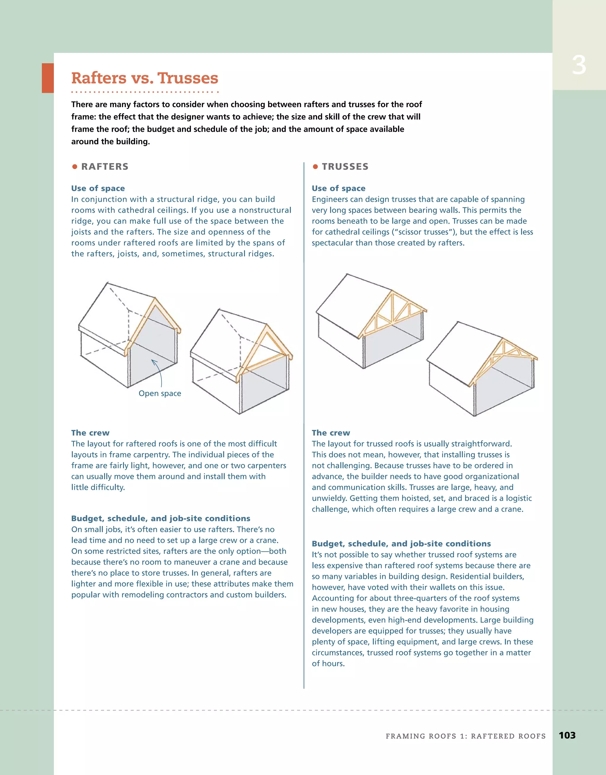 3
Rafters vs. Trusses
There are many factors to consider when choosing between rafters and trusses for the roof
frame: the effect that the designer wants to achieve; the size and skill of the crew that will
frame the roof; the budget and schedule of the job; and the amount of space available
around the building.
Use	of	space
In conjunction with a structural ridge, you can build
rooms with cathedral ceilings. If you use a nonstructural
ridge, you can make full use of the space between the
joists and the rafters. The size and openness of the
rooms under raftered roofs are limited by the spans of
the rafters, joists, and, sometimes, structural ridges.
Use	of	space
Engineers can design trusses that are capable of spanning
very long spaces between bearing walls. This permits the
rooms beneath to be large and open. Trusses can be made
for cathedral ceilings (“scissor trusses”), but the effect is less
spectacular than those created by rafters.
The	crew
The layout for raftered roofs is one of the most difﬁcult
layouts in frame carpentry. The individual pieces of the
frame are fairly light, however, and one or two carpenters
can usually move them around and install them with
little difﬁculty.
The	crew
The layout for trussed roofs is usually straightforward.
This does not mean, however, that installing trusses is
not challenging. Because trusses have to be ordered in
advance, the builder needs to have good organizational
and communication skills. Trusses are large, heavy, and
unwieldy. Getting them hoisted, set, and braced is a logistic
challenge, which often requires a large crew and a crane.
Budget,	schedule,	and	job-site	conditions
On small jobs, it’s often easier to use rafters. There’s no
lead time and no need to set up a large crew or a crane.
On some restricted sites, rafters are the only option—both
because there’s no room to maneuver a crane and because
there’s no place to store trusses. In general, rafters are
lighter and more ﬂexible in use; these attributes make them
popular with remodeling contractors and custom builders.
Budget,	schedule,	and	job-site	conditions
It’s not possible to say whether trussed roof systems are
less expensive than raftered roof systems because there are
so many variables in building design. Residential builders,
however, have voted with their wallets on this issue.
Accounting for about three-quarters of the roof systems
in new houses, they are the heavy favorite in housing
developments, even high-end developments. Large building
developers are equipped for trusses; they usually have
plenty of space, lifting equipment, and large crews. In these
circumstances, trussed roof systems go together in a matter
of hours.
• RAFTERS • TRUSSES
Open space
framing roofs 1: raftered roofs	 103
3
 