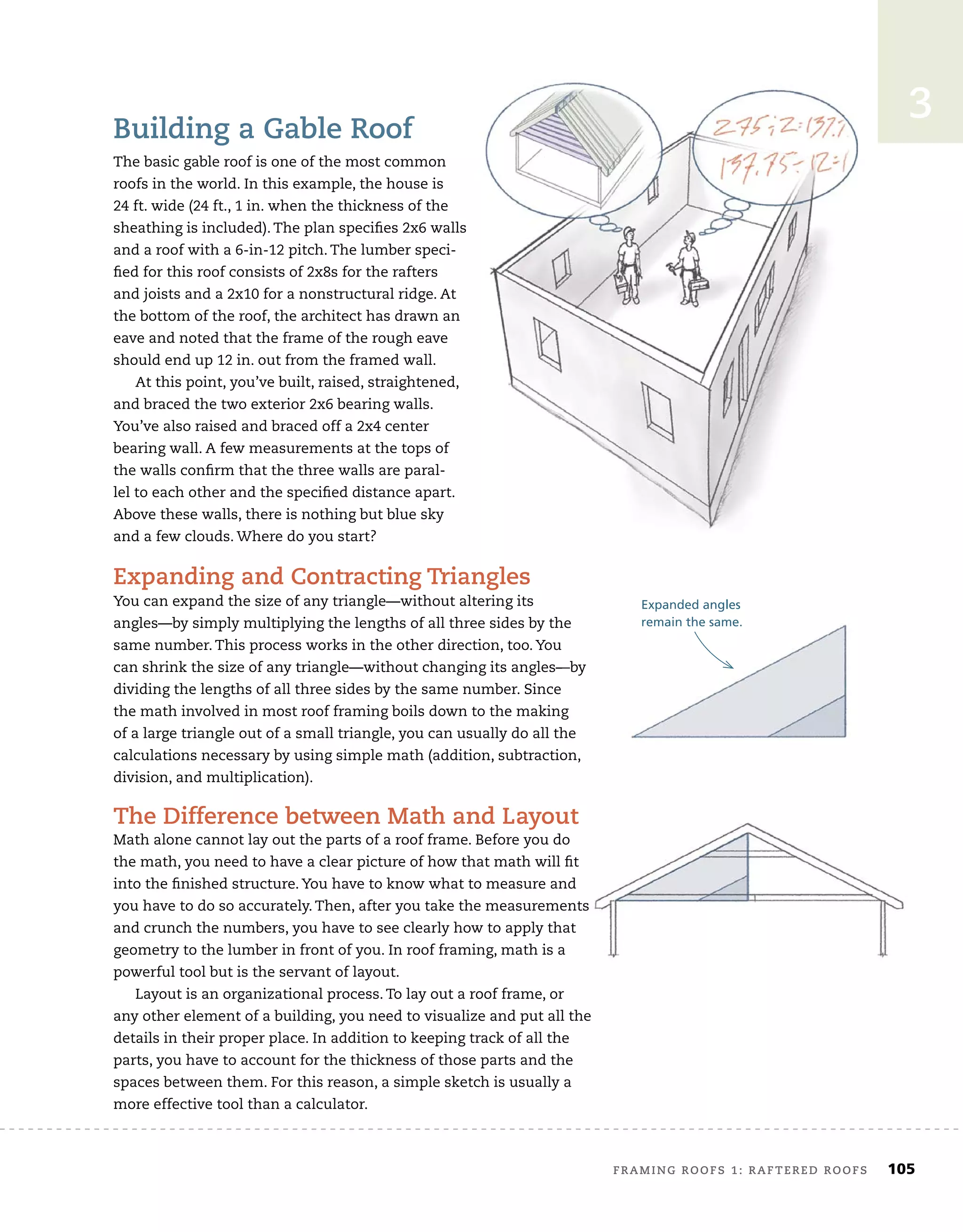 framing roofs 1: raftered roofs	 105
3
Building a gable roof
The basic gable roof is one of the most common
roofs in the world. In this example, the house is
24 ft. wide (24 ft., 1 in. when the thickness of the
sheathing is included). The plan speciﬁes 2x6 walls
and a roof with a 6-in-12 pitch. The lumber speci-
ﬁed for this roof consists of 2x8s for the rafters
and joists and a 2x10 for a nonstructural ridge. At
the bottom of the roof, the architect has drawn an
eave and noted that the frame of the rough eave
should end up 12 in. out from the framed wall.
At this point, you’ve built, raised, straightened,
and braced the two exterior 2x6 bearing walls.
You’ve also raised and braced off a 2x4 center
bearing wall. A few measurements at the tops of
the walls conﬁrm that the three walls are paral-
lel to each other and the speciﬁed distance apart.
Above these walls, there is nothing but blue sky
and a few clouds. Where do you start?
expanding and contracting triangles
You can expand the size of any triangle—without altering its
angles—by simply multiplying the lengths of all three sides by the
same number. This process works in the other direction, too. You
can shrink the size of any triangle—without changing its angles—by
dividing the lengths of all three sides by the same number. Since
the math involved in most roof framing boils down to the making
of a large triangle out of a small triangle, you can usually do all the
calculations necessary by using simple math (addition, subtraction,
division, and multiplication).
the difference between math and layout
Math alone cannot lay out the parts of a roof frame. Before you do
the math, you need to have a clear picture of how that math will ﬁt
into the ﬁnished structure. You have to know what to measure and
you have to do so accurately. Then, after you take the measurements
and crunch the numbers, you have to see clearly how to apply that
geometry to the lumber in front of you. In roof framing, math is a
powerful tool but is the servant of layout.
Layout is an organizational process. To lay out a roof frame, or
any other element of a building, you need to visualize and put all the
details in their proper place. In addition to keeping track of all the
parts, you have to account for the thickness of those parts and the
spaces between them. For this reason, a simple sketch is usually a
more effective tool than a calculator.
Expanded angles
remain the same.
sheathing is included). The plan speciﬁes 2x6 walls
and joists and a 2x10 for a nonstructural ridge. At
the bottom of the roof, the architect has drawn an
At this point, you’ve built, raised, straightened,
expanding and contracting triangles
angles—by simply multiplying the lengths of all three sides by the
can shrink the size of any triangle—without changing its angles—by
the math involved in most roof framing boils down to the making
of a large triangle out of a small triangle, you can usually do all the
calculations necessary by using simple math (addition, subtraction,
the difference between math and layout
Math alone cannot lay out the parts of a roof frame. Before you do
the math, you need to have a clear picture of how that math will ﬁt
into the ﬁnished structure. You have to know what to measure and
you have to do so accurately. Then, after you take the measurements
and crunch the numbers, you have to see clearly how to apply that
geometry to the lumber in front of you. In roof framing, math is a
Layout is an organizational process. To lay out a roof frame, or
any other element of a building, you need to visualize and put all the
remain the same.
 
