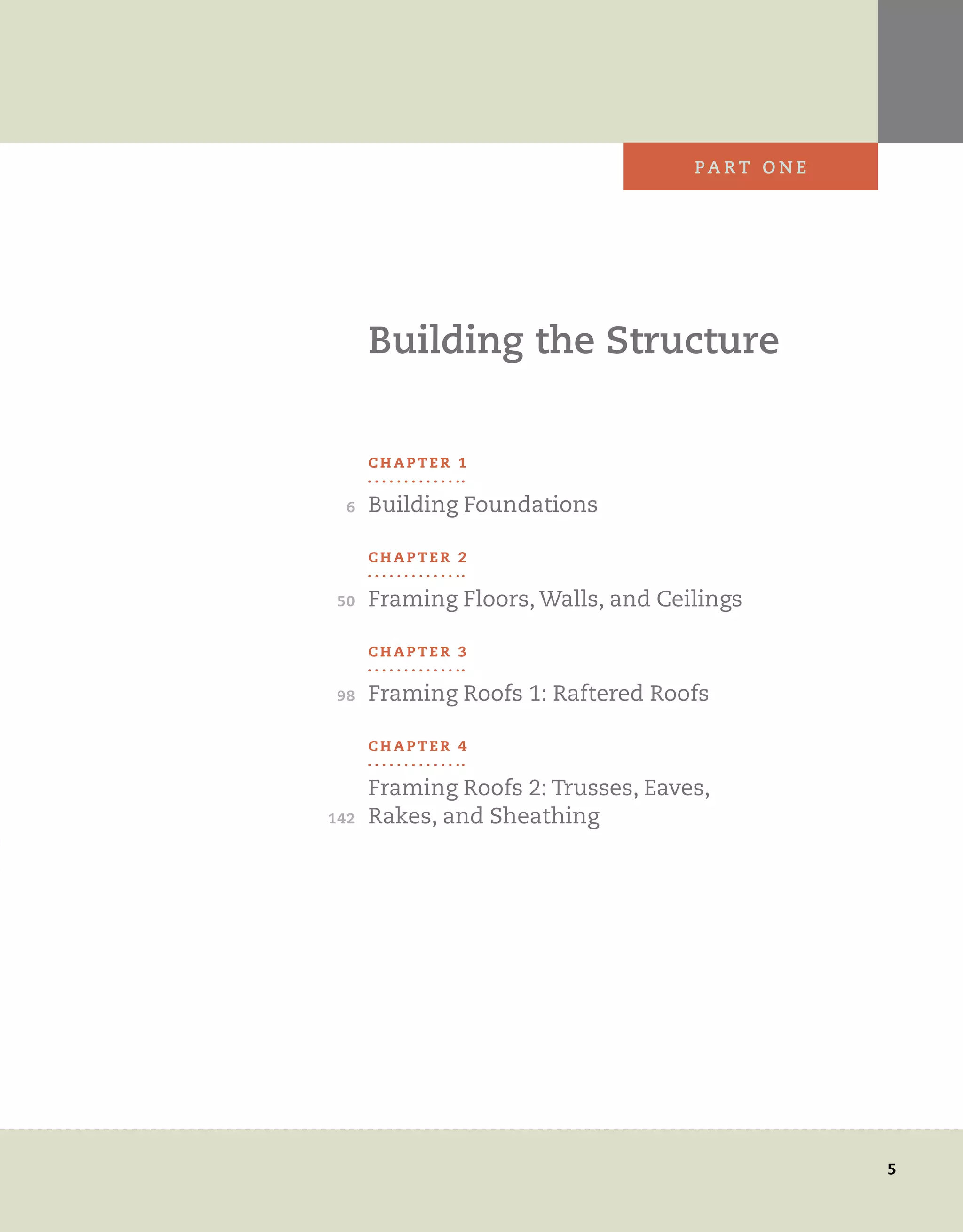 6
50
98
142
5
PA r t 	 o n e
Building	the	structure
C H A P T E R 1
Building	Foundations
C H A P T E R 2
Framing	Floors,	Walls,	and	Ceilings
C H A P T E R 3
Framing	Roofs	1:	Raftered	Roofs
C H A P T E R 4
Framing	Roofs	2:	Trusses,	Eaves,	
Rakes,	and	Sheathing
 