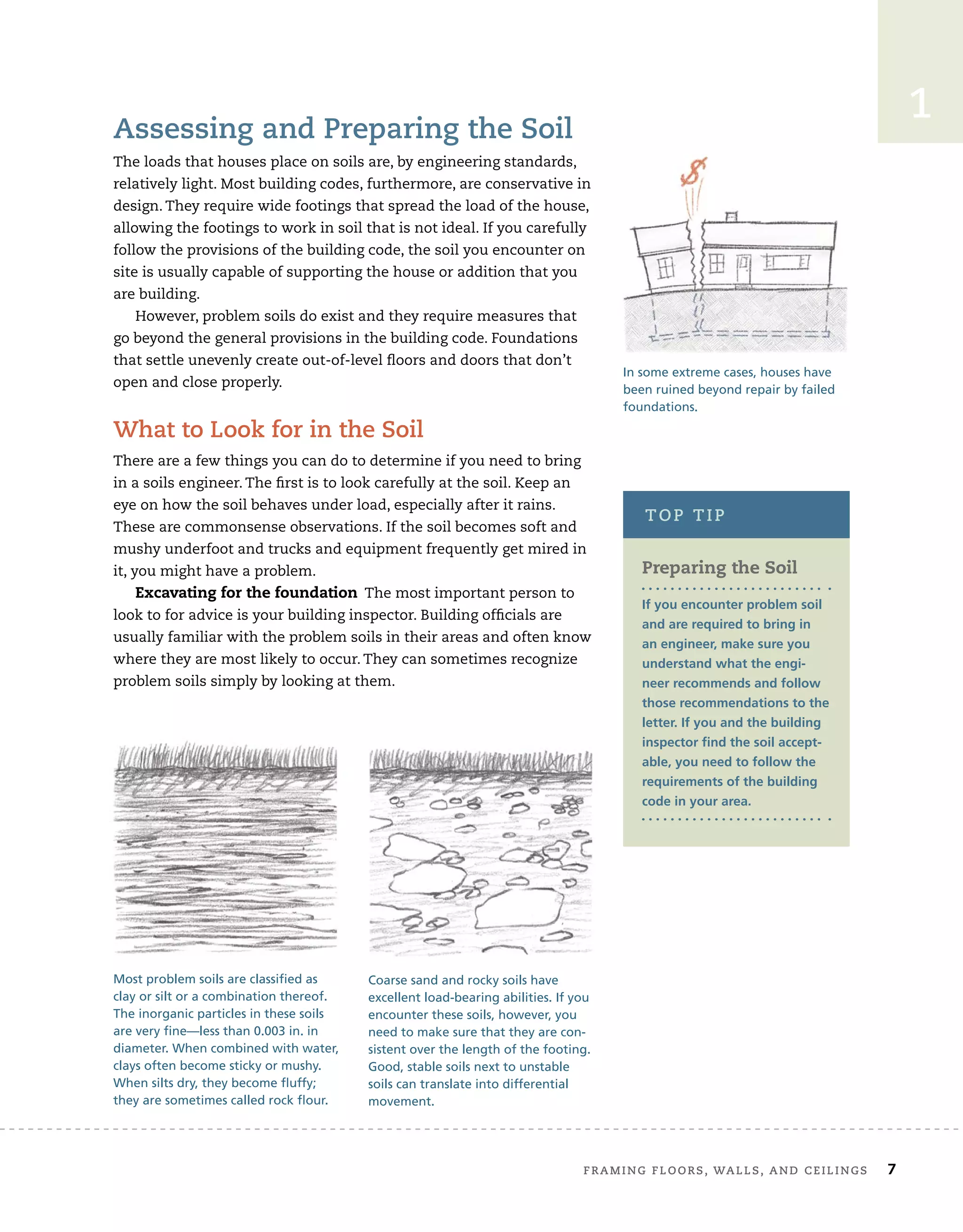 frAMing	floors,	wAlls,	And	ceilings 7
2
Assessing	and	Preparing	the	soil
The	loads	that	houses	place	on	soils	are,	by	engineering	standards,	
relatively	light.	Most	building	codes,	furthermore,	are	conservative	in	
design.	They	require	wide	footings	that	spread	the	load	of	the	house,	
allowing	the	footings	to	work	in	soil	that	is	not	ideal.	If	you	carefully	
follow	the	provisions	of	the	building	code,	the	soil	you	encounter	on	
site	is	usually	capable	of	supporting	the	house	or	addition	that	you	
are	building.
However,	problem	soils	do	exist	and	they	require	measures	that	
go	beyond	the	general	provisions	in	the	building	code.	Foundations	
that	settle	unevenly	create	out-of-level	ﬂ
	oors	and	doors	that	don’t	
open	and	close	properly.	
what	to	look	for	in	the	soil
There	are	a	few	things	you	can	do	to	determine	if	you	need	to	bring	
in	a	soils	engineer.	The	ﬁ
	rst	is	to	look	carefully	at	the	soil.	Keep	an	
eye	on	how	the	soil	behaves	under	load,	especially	after	it	rains.	
These	are	commonsense	observations.	If	the	soil	becomes	soft	and	
mushy	underfoot	and	trucks	and	equipment	frequently	get	mired	in	
it,	you	might	have	a	problem.
Excavating for the foundation		The	most	important	person	to	
look	to	for	advice	is	your	building	inspector.	Building	ofﬁ
	cials	are	
usually	familiar	with	the	problem	soils	in	their	areas	and	often	know	
where	they	are	most	likely	to	occur.	They	can	sometimes	recognize	
problem	soils	simply	by	looking	at	them.
In some extreme cases, houses have
been ruined beyond repair by failed
foundations.
Most problem soils are classified as
clay or silt or a combination thereof.
The inorganic particles in these soils
are very fine—less than 0.003 in. in
diameter. When combined with water,
clays often become sticky or mushy.
When silts dry, they become fluffy;
they are sometimes called rock flour.
Coarse sand and rocky soils have
excellent load-bearing abilities. If you
encounter these soils, however, you
need to make sure that they are con-
sistent over the length of the footing.
Good, stable soils next to unstable
soils can translate into differential
movement.
1
Preparing the Soil
If you encounter problem soil
and are required to bring in
an engineer, make sure you
understand what the engi-
neer recommends and follow
those recommendations to the
letter. If you and the building
inspector find the soil accept-
able, you need to follow the
requirements of the building
code in your area.
toP	tiP
1
 