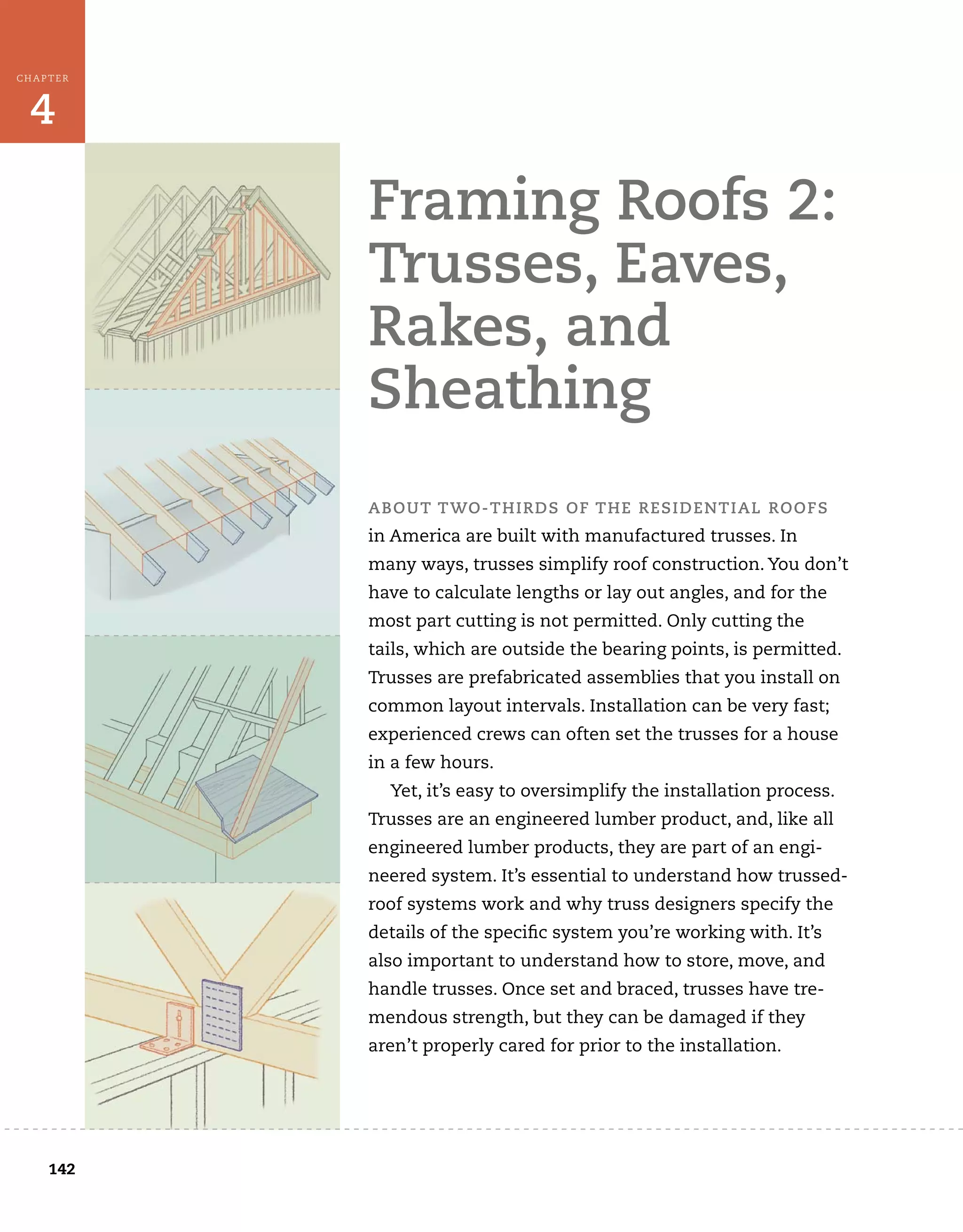 142
4
CHAPTER
Framing Roofs 2:
Trusses, Eaves,
Rakes, and
Sheathing
ABOUT TWO-THIRDS OF THE RESIDENTIAL ROOFS
in America are built with manufactured trusses. In
many ways, trusses simplify roof construction. You don’t
have to calculate lengths or lay out angles, and for the
most part cutting is not permitted. Only cutting the
tails, which are outside the bearing points, is permitted.
Trusses are prefabricated assemblies that you install on
common layout intervals. Installation can be very fast;
experienced crews can often set the trusses for a house
in a few hours.
Yet, it’s easy to oversimplify the installation process.
Trusses are an engineered lumber product, and, like all
engineered lumber products, they are part of an engi-
neered system. It’s essential to understand how trussed-
roof systems work and why truss designers specify the
details of the specific system you’re working with. It’s
also important to understand how to store, move, and
handle trusses. Once set and braced, trusses have tre-
mendous strength, but they can be damaged if they
aren’t properly cared for prior to the installation.
 