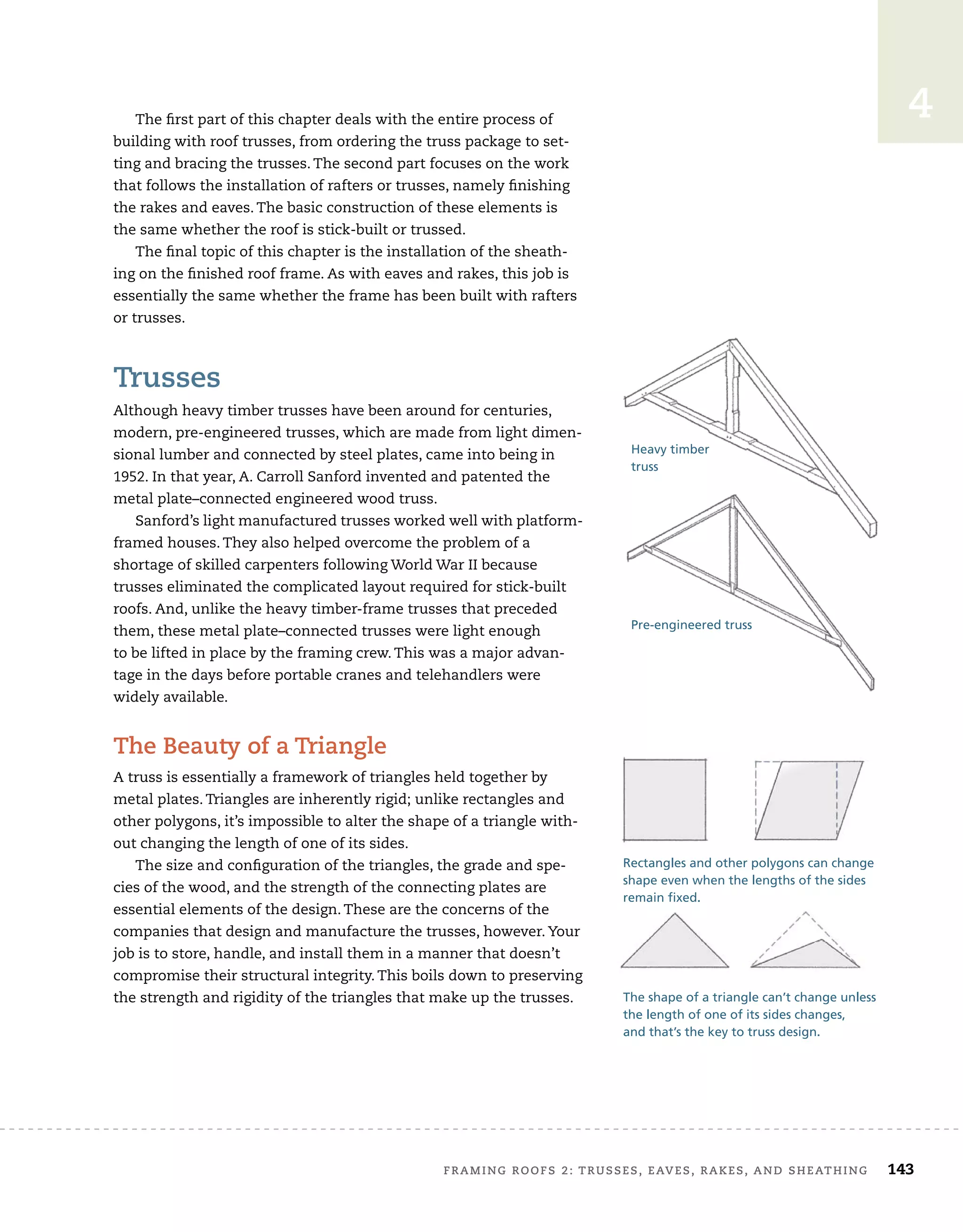 FRAMING ROOFS 2: TRUSSES, EAVES, RAKES, AND SHEATHING 143
4
The first part of this chapter deals with the entire process of
building with roof trusses, from ordering the truss package to set-
ting and bracing the trusses. The second part focuses on the work
that follows the installation of rafters or trusses, namely finishing
the rakes and eaves. The basic construction of these elements is
the same whether the roof is stick-built or trussed.
The final topic of this chapter is the installation of the sheath-
ing on the finished roof frame. As with eaves and rakes, this job is
essentially the same whether the frame has been built with rafters
or trusses.
Trusses
Although heavy timber trusses have been around for centuries,
modern, pre-engineered trusses, which are made from light dimen-
sional lumber and connected by steel plates, came into being in
1952. In that year, A. Carroll Sanford invented and patented the
metal plate–connected engineered wood truss.
Sanford’s light manufactured trusses worked well with platform-
framed houses. They also helped overcome the problem of a
shortage of skilled carpenters following World War II because
trusses eliminated the complicated layout required for stick-built
roofs. And, unlike the heavy timber-frame trusses that preceded
them, these metal plate–connected trusses were light enough
to be lifted in place by the framing crew. This was a major advan-
tage in the days before portable cranes and telehandlers were
widely available.
The Beauty of a Triangle
A truss is essentially a framework of triangles held together by
metal plates. Triangles are inherently rigid; unlike rectangles and
other polygons, it’s impossible to alter the shape of a triangle with-
out changing the length of one of its sides.
The size and configuration of the triangles, the grade and spe-
cies of the wood, and the strength of the connecting plates are
essential elements of the design. These are the concerns of the
companies that design and manufacture the trusses, however. Your
job is to store, handle, and install them in a manner that doesn’t
compromise their structural integrity. This boils down to preserving
the strength and rigidity of the triangles that make up the trusses.
Heavy timber
truss
Pre-engineered truss
The shape of a triangle can’t change unless
the length of one of its sides changes,
and that’s the key to truss design.
Rectangles and other polygons can change
shape even when the lengths of the sides
remain fixed.
 