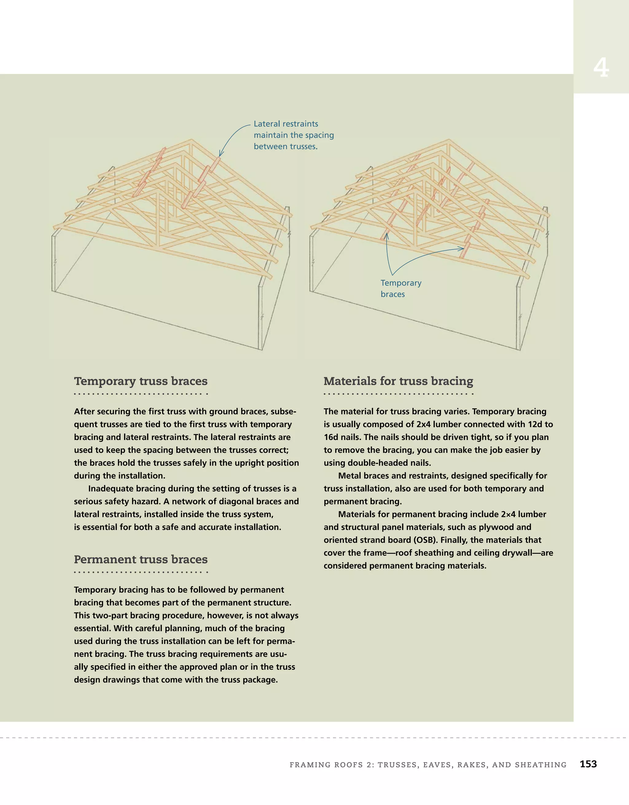 FRAMING ROOFS 2: TRUSSES, EAVES, RAKES, AND SHEATHING 153
4
Temporary truss braces
After securing the first truss with ground braces, subse-
quent trusses are tied to the first truss with temporary
bracing and lateral restraints. The lateral restraints are
used to keep the spacing between the trusses correct;
the braces hold the trusses safely in the upright position
during the installation.
Inadequate bracing during the setting of trusses is a
serious safety hazard. A network of diagonal braces and
lateral restraints, installed inside the truss system,
is essential for both a safe and accurate installation.
Permanent truss braces
Temporary bracing has to be followed by permanent
bracing that becomes part of the permanent structure.
This two-part bracing procedure, however, is not always
essential. With careful planning, much of the bracing
used during the truss installation can be left for perma-
nent bracing. The truss bracing requirements are usu-
ally specified in either the approved plan or in the truss
design drawings that come with the truss package.
Materials for truss bracing
The material for truss bracing varies. Temporary bracing
is usually composed of 2x4 lumber connected with 12d to
16d nails. The nails should be driven tight, so if you plan
to remove the bracing, you can make the job easier by
using double-headed nails.
Metal braces and restraints, designed specifically for
truss installation, also are used for both temporary and
permanent bracing.
Materials for permanent bracing include 2×4 lumber
and structural panel materials, such as plywood and
oriented strand board (OSB). Finally, the materials that
cover the frame—roof sheathing and ceiling drywall—are
considered permanent bracing materials.
Lateral restraints
maintain the spacing
between trusses.
Temporary
braces
 