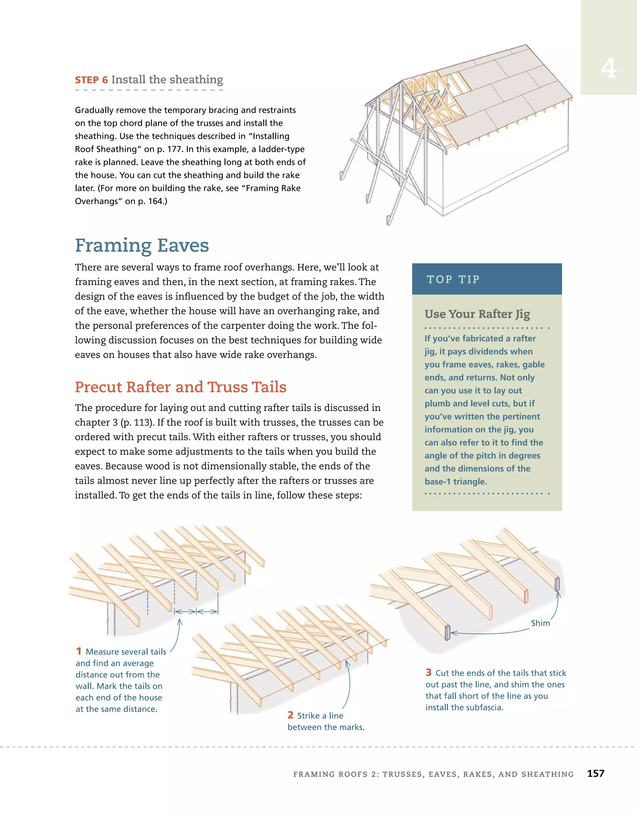 FRAMING ROOFS 2: TRUSSES, EAVES, RAKES, AND SHEATHING 157
4
Framing Eaves
There are several ways to frame roof overhangs. Here, we’ll look at
framing eaves and then, in the next section, at framing rakes. The
design of the eaves is influenced by the budget of the job, the width
of the eave, whether the house will have an overhanging rake, and
the personal preferences of the carpenter doing the work. The fol-
lowing discussion focuses on the best techniques for building wide
eaves on houses that also have wide rake overhangs.
Precut Rafter and Truss Tails
The procedure for laying out and cutting rafter tails is discussed in
chapter 3 (p. 113). If the roof is built with trusses, the trusses can be
ordered with precut tails. With either rafters or trusses, you should
expect to make some adjustments to the tails when you build the
eaves. Because wood is not dimensionally stable, the ends of the
tails almost never line up perfectly after the rafters or trusses are
installed. To get the ends of the tails in line, follow these steps:
STEP 6 Install the sheathing
Gradually remove the temporary bracing and restraints
on the top chord plane of the trusses and install the
sheathing. Use the techniques described in “Installing
Roof Sheathing” on p. 177. In this example, a ladder-type
rake is planned. Leave the sheathing long at both ends of
the house. You can cut the sheathing and build the rake
later. (For more on building the rake, see “Framing Rake
Overhangs” on p. 164.)
Use Your Rafter Jig
If you’ve fabricated a rafter
jig, it pays dividends when
you frame eaves, rakes, gable
ends, and returns. Not only
can you use it to lay out
plumb and level cuts, but if
you’ve written the pertinent
information on the jig, you
can also refer to it to find the
angle of the pitch in degrees
and the dimensions of the
base-1 triangle.
TOP TIP
1 Measure several tails
and find an average
distance out from the
wall. Mark the tails on
each end of the house
at the same distance.
2 Strike a line
between the marks.
3 Cut the ends of the tails that stick
out past the line, and shim the ones
that fall short of the line as you
install the subfascia.
Shim
 