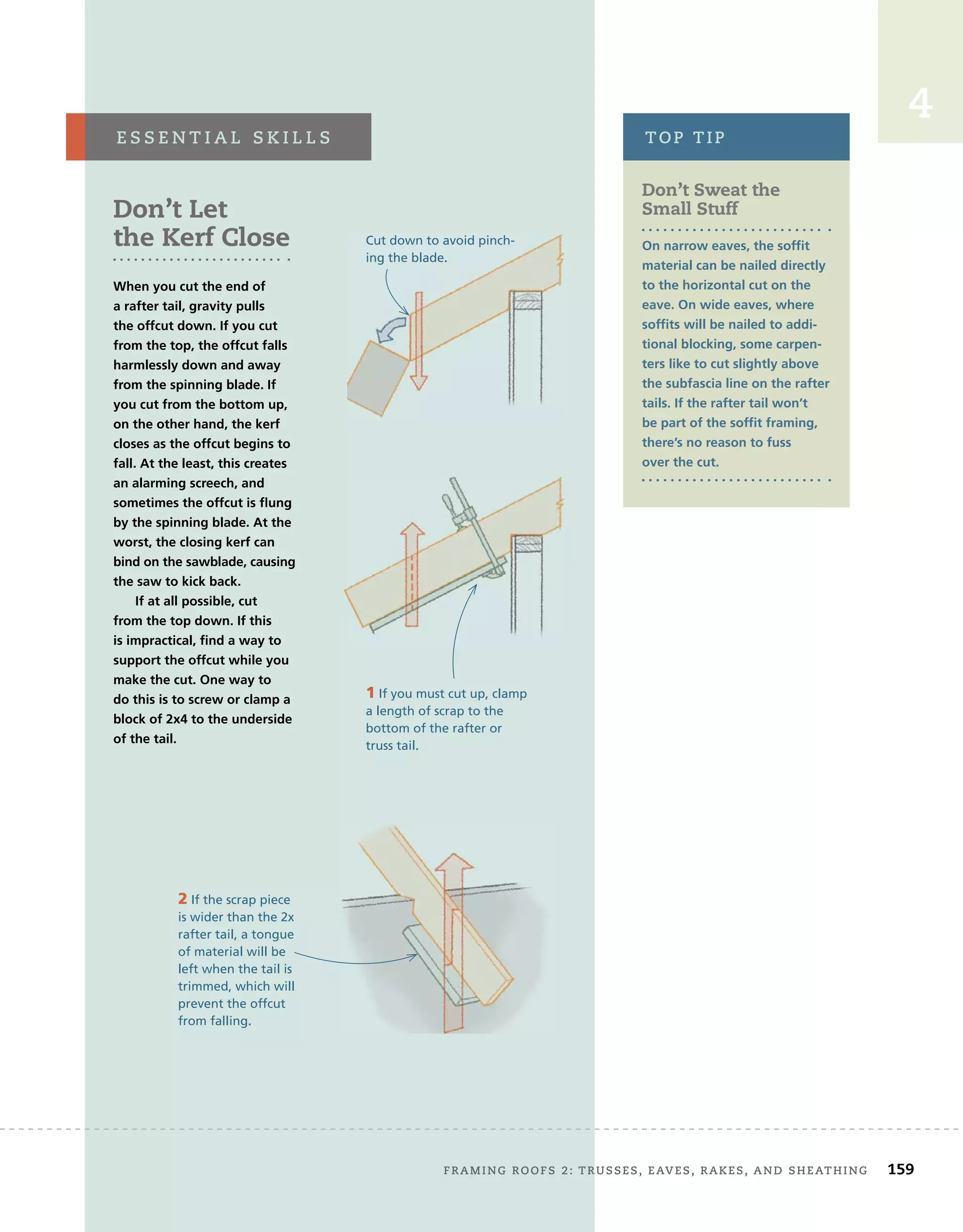 4
Don’t Sweat the
Small Stuff
On narrow eaves, the soffit
material can be nailed directly
to the horizontal cut on the
eave. On wide eaves, where
soffits will be nailed to addi-
tional blocking, some carpen-
ters like to cut slightly above
the subfascia line on the rafter
tails. If the rafter tail won’t
be part of the soffit framing,
there’s no reason to fuss
over the cut.
TOP TIP
Don’t Let
the Kerf Close
When you cut the end of
a rafter tail, gravity pulls
the offcut down. If you cut
from the top, the offcut falls
harmlessly down and away
from the spinning blade. If
you cut from the bottom up,
on the other hand, the kerf
closes as the offcut begins to
fall. At the least, this creates
an alarming screech, and
sometimes the offcut is flung
by the spinning blade. At the
worst, the closing kerf can
bind on the sawblade, causing
the saw to kick back.
If at all possible, cut
from the top down. If this
is impractical, find a way to
support the offcut while you
make the cut. One way to
do this is to screw or clamp a
block of 2x4 to the underside
of the tail.
E S S E N T I A L S K I L L S
2 If the scrap piece
is wider than the 2x
rafter tail, a tongue
of material will be
left when the tail is
trimmed, which will
prevent the offcut
from falling.
Cut down to avoid pinch-
ing the blade.
1 If you must cut up, clamp
a length of scrap to the
bottom of the rafter or
truss tail.
FRAMING ROOFS 2: TRUSSES, EAVES, RAKES, AND SHEATHING 159
 