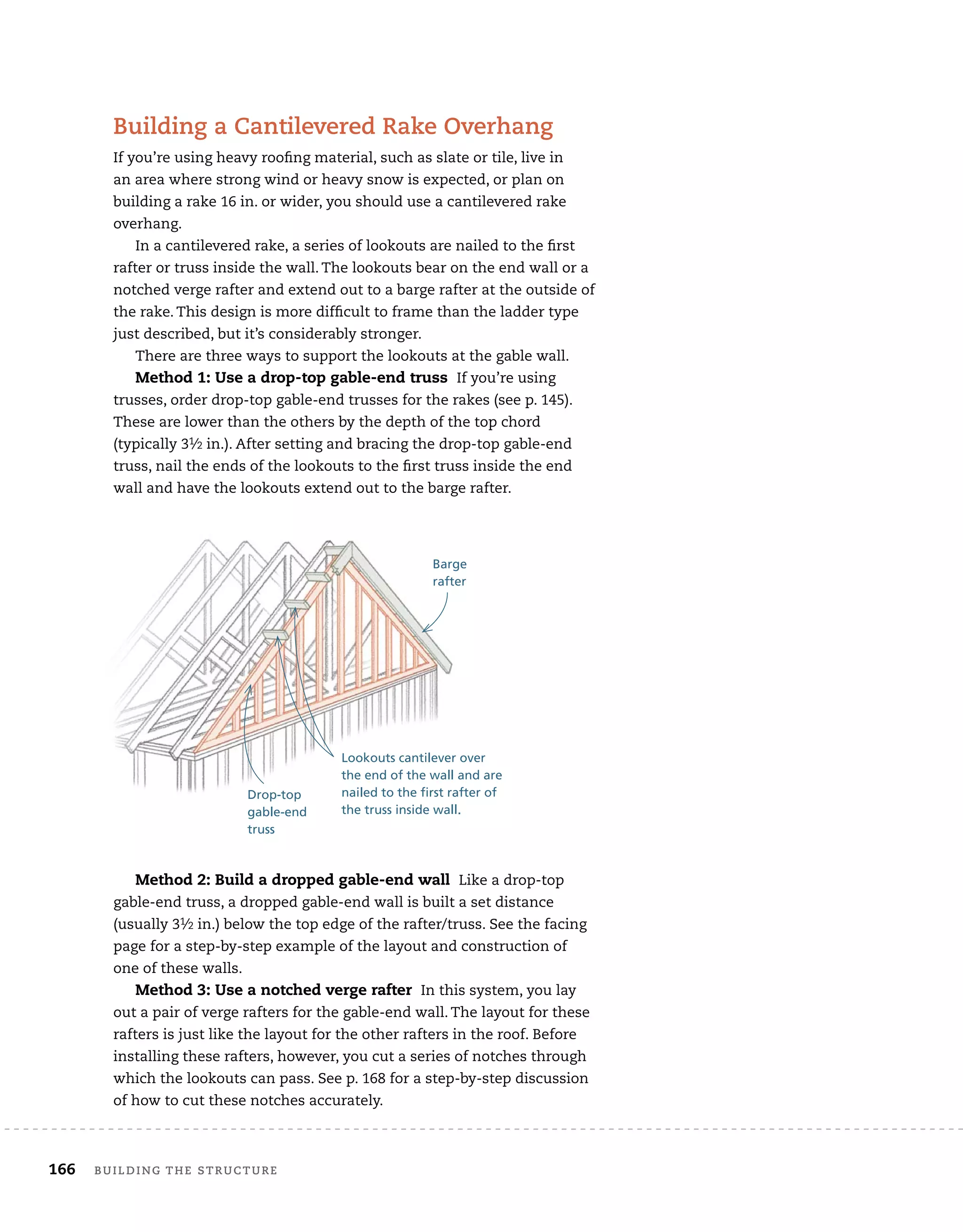 166 BUILDING THE STRUCTURE
Building a Cantilevered Rake Overhang
If you’re using heavy roofing material, such as slate or tile, live in
an area where strong wind or heavy snow is expected, or plan on
building a rake 16 in. or wider, you should use a cantilevered rake
overhang.
In a cantilevered rake, a series of lookouts are nailed to the first
rafter or truss inside the wall. The lookouts bear on the end wall or a
notched verge rafter and extend out to a barge rafter at the outside of
the rake. This design is more difficult to frame than the ladder type
just described, but it’s considerably stronger.
There are three ways to support the lookouts at the gable wall.
Method 1: Use a drop-top gable-end truss If you’re using
trusses, order drop-top gable-end trusses for the rakes (see p. 145).
These are lower than the others by the depth of the top chord
(typically 31⁄2 in.). After setting and bracing the drop-top gable-end
truss, nail the ends of the lookouts to the first truss inside the end
wall and have the lookouts extend out to the barge rafter.
Method 2: Build a dropped gable-end wall Like a drop-top
gable-end truss, a dropped gable-end wall is built a set distance
(usually 31⁄2 in.) below the top edge of the rafter/truss. See the facing
page for a step-by-step example of the layout and construction of
one of these walls.
Method 3: Use a notched verge rafter In this system, you lay
out a pair of verge rafters for the gable-end wall. The layout for these
rafters is just like the layout for the other rafters in the roof. Before
installing these rafters, however, you cut a series of notches through
which the lookouts can pass. See p. 168 for a step-by-step discussion
of how to cut these notches accurately.
Drop-top
gable-end
truss
Barge
rafter
Lookouts cantilever over
the end of the wall and are
nailed to the first rafter of
the truss inside wall.
 