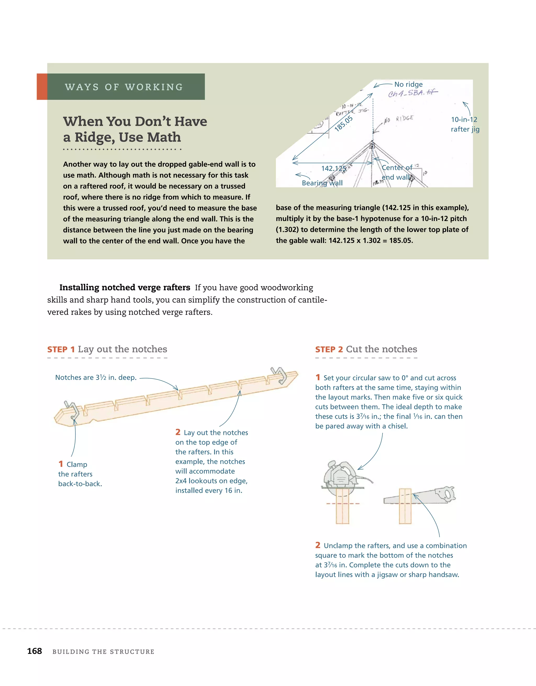 168 BUILDING THE STRUCTURE
Installing notched verge rafters If you have good woodworking
skills and sharp hand tools, you can simplify the construction of cantile-
vered rakes by using notched verge rafters.
When You Don’t Have
a Ridge, Use Math
Another way to lay out the dropped gable-end wall is to
use math. Although math is not necessary for this task
on a raftered roof, it would be necessary on a trussed
roof, where there is no ridge from which to measure. If
this were a trussed roof, you’d need to measure the base
of the measuring triangle along the end wall. This is the
distance between the line you just made on the bearing
wall to the center of the end wall. Once you have the
base of the measuring triangle (142.125 in this example),
multiply it by the base-1 hypotenuse for a 10-in-12 pitch
(1.302) to determine the length of the lower top plate of
the gable wall: 142.125 x 1.302 = 185.05.
WAY S O F W O R K I N G
STEP 1 Lay out the notches STEP 2 Cut the notches
1 Clamp
the rafters
back-to-back.
2 Lay out the notches
on the top edge of
the rafters. In this
example, the notches
will accommodate
2x4 lookouts on edge,
installed every 16 in.
Notches are 31⁄2 in. deep. 1 Set your circular saw to 0° and cut across
both rafters at the same time, staying within
the layout marks. Then make five or six quick
cuts between them. The ideal depth to make
these cuts is 37⁄16 in.; the final 1⁄16 in. can then
be pared away with a chisel.
2 Unclamp the rafters, and use a combination
square to mark the bottom of the notches
at 37⁄16 in. Complete the cuts down to the
layout lines with a jigsaw or sharp handsaw.
Bearing wall
No ridge
185.05
Center of
end wall
142.125
10-in-12
rafter jig
 