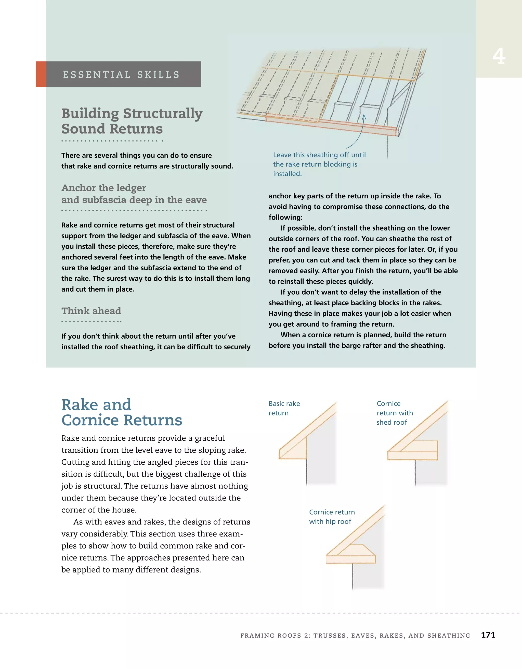 FRAMING ROOFS 2: TRUSSES, EAVES, RAKES, AND SHEATHING 171
4
Rake and
Cornice Returns
Rake and cornice returns provide a graceful
transition from the level eave to the sloping rake.
Cutting and fitting the angled pieces for this tran-
sition is difficult, but the biggest challenge of this
job is structural. The returns have almost nothing
under them because they’re located outside the
corner of the house.
As with eaves and rakes, the designs of returns
vary considerably. This section uses three exam-
ples to show how to build common rake and cor-
nice returns. The approaches presented here can
be applied to many different designs.
Building Structurally
Sound Returns
There are several things you can do to ensure
that rake and cornice returns are structurally sound.
Anchor the ledger
and subfascia deep in the eave
Rake and cornice returns get most of their structural
support from the ledger and subfascia of the eave. When
you install these pieces, therefore, make sure they’re
anchored several feet into the length of the eave. Make
sure the ledger and the subfascia extend to the end of
the rake. The surest way to do this is to install them long
and cut them in place.
Think ahead
If you don’t think about the return until after you’ve
installed the roof sheathing, it can be difficult to securely
anchor key parts of the return up inside the rake. To
avoid having to compromise these connections, do the
following:
If possible, don’t install the sheathing on the lower
outside corners of the roof. You can sheathe the rest of
the roof and leave these corner pieces for later. Or, if you
prefer, you can cut and tack them in place so they can be
removed easily. After you finish the return, you’ll be able
to reinstall these pieces quickly.
If you don’t want to delay the installation of the
sheathing, at least place backing blocks in the rakes.
Having these in place makes your job a lot easier when
you get around to framing the return.
When a cornice return is planned, build the return
before you install the barge rafter and the sheathing.
E S S E N T I A L S K I L L S
that rake and cornice returns are structurally sound.
Leave this sheathing off until
the rake return blocking is
installed.
Basic rake
return
Cornice
return with
shed roof
Cornice return
with hip roof
 