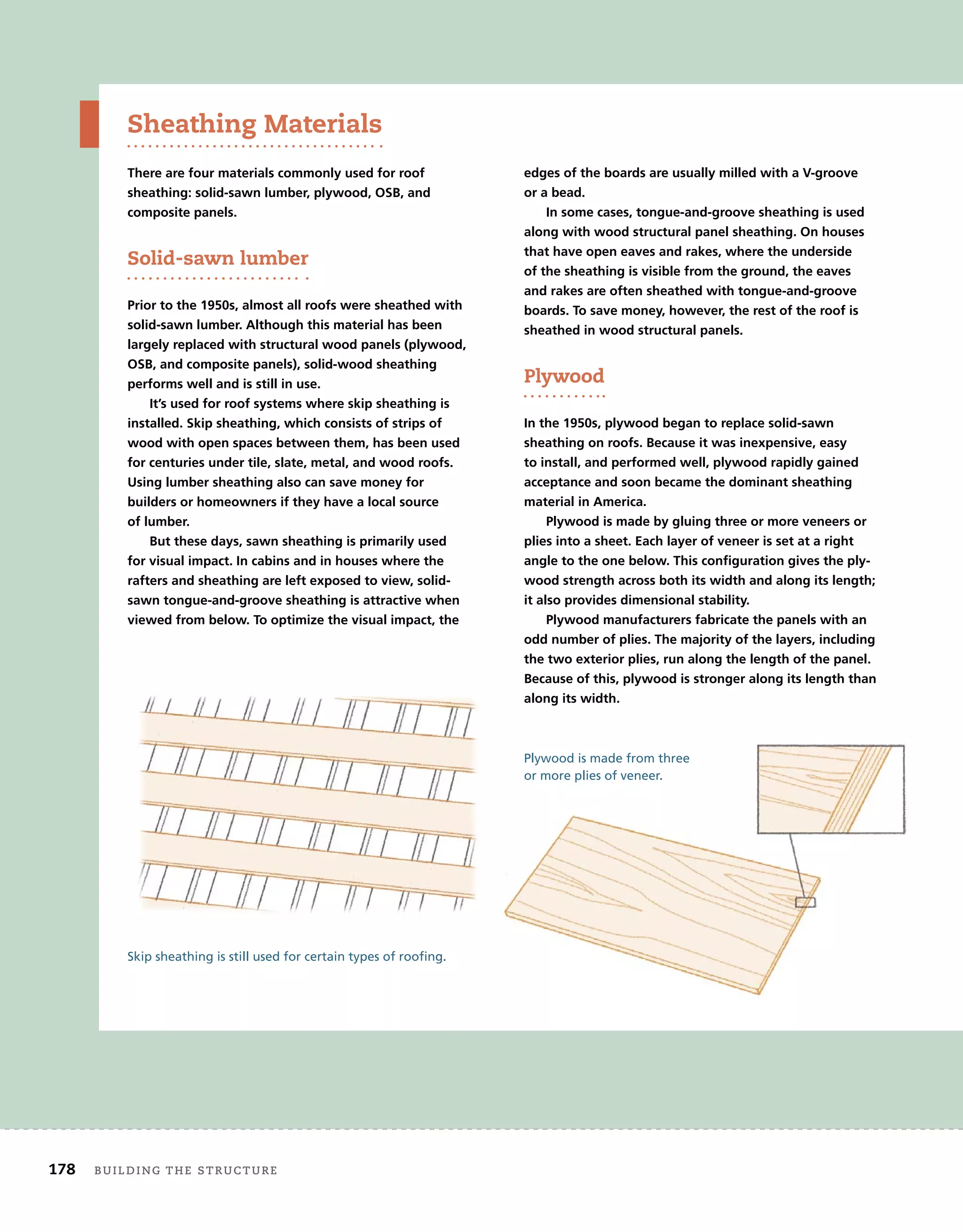 178 BUILDING THE STRUCTURE
Skip sheathing is still used for certain types of roofing.
Sheathing Materials
There are four materials commonly used for roof
sheathing: solid-sawn lumber, plywood, OSB, and
composite panels.
Solid-sawn lumber
Prior to the 1950s, almost all roofs were sheathed with
solid-sawn lumber. Although this material has been
largely replaced with structural wood panels (plywood,
OSB, and composite panels), solid-wood sheathing
performs well and is still in use.
It’s used for roof systems where skip sheathing is
installed. Skip sheathing, which consists of strips of
wood with open spaces between them, has been used
for centuries under tile, slate, metal, and wood roofs.
Using lumber sheathing also can save money for
builders or homeowners if they have a local source
of lumber.
But these days, sawn sheathing is primarily used
for visual impact. In cabins and in houses where the
rafters and sheathing are left exposed to view, solid-
sawn tongue-and-groove sheathing is attractive when
viewed from below. To optimize the visual impact, the
edges of the boards are usually milled with a V-groove
or a bead.
In some cases, tongue-and-groove sheathing is used
along with wood structural panel sheathing. On houses
that have open eaves and rakes, where the underside
of the sheathing is visible from the ground, the eaves
and rakes are often sheathed with tongue-and-groove
boards. To save money, however, the rest of the roof is
sheathed in wood structural panels.
Plywood
In the 1950s, plywood began to replace solid-sawn
sheathing on roofs. Because it was inexpensive, easy
to install, and performed well, plywood rapidly gained
acceptance and soon became the dominant sheathing
material in America.
Plywood is made by gluing three or more veneers or
plies into a sheet. Each layer of veneer is set at a right
angle to the one below. This configuration gives the ply-
wood strength across both its width and along its length;
it also provides dimensional stability.
Plywood manufacturers fabricate the panels with an
odd number of plies. The majority of the layers, including
the two exterior plies, run along the length of the panel.
Because of this, plywood is stronger along its length than
along its width.
Plywood is made from three
or more plies of veneer.
 