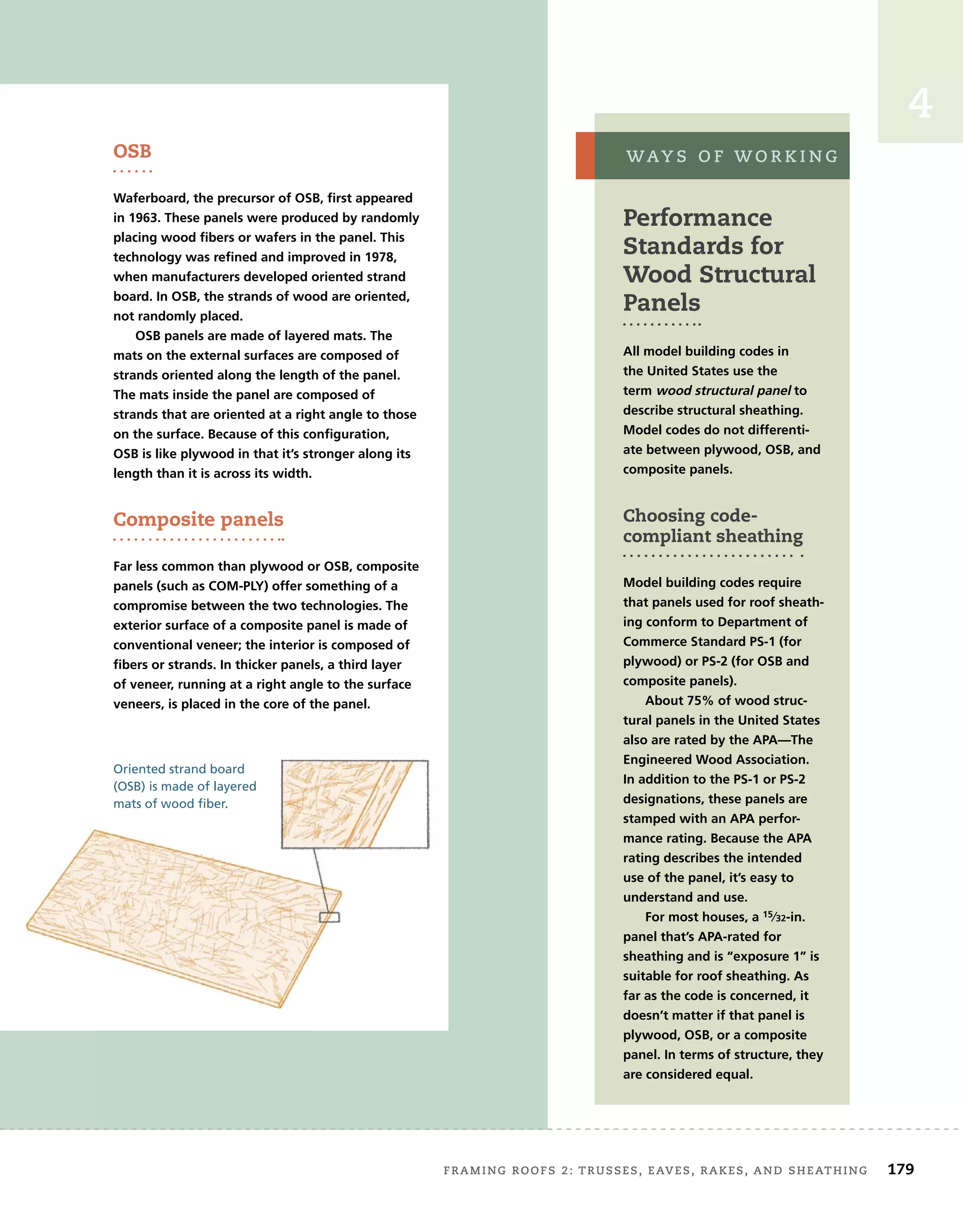 FRAMING ROOFS 2: TRUSSES, EAVES, RAKES, AND SHEATHING 179
4
Performance
Standards for
Wood Structural
Panels
All model building codes in
the United States use the
term wood structural panel to
describe structural sheathing.
Model codes do not differenti-
ate between plywood, OSB, and
composite panels.
Choosing code-
compliant sheathing
Model building codes require
that panels used for roof sheath-
ing conform to Department of
Commerce Standard PS-1 (for
plywood) or PS-2 (for OSB and
composite panels).
About 75% of wood struc-
tural panels in the United States
also are rated by the APA—The
Engineered Wood Association.
In addition to the PS-1 or PS-2
designations, these panels are
stamped with an APA perfor-
mance rating. Because the APA
rating describes the intended
use of the panel, it’s easy to
understand and use.
For most houses, a 15⁄32-in.
panel that’s APA-rated for
sheathing and is “exposure 1” is
suitable for roof sheathing. As
far as the code is concerned, it
doesn’t matter if that panel is
plywood, OSB, or a composite
panel. In terms of structure, they
are considered equal.
WAY S O F W O R K I N G
OSB
Waferboard, the precursor of OSB, first appeared
in 1963. These panels were produced by randomly
placing wood fibers or wafers in the panel. This
technology was refined and improved in 1978,
when manufacturers developed oriented strand
board. In OSB, the strands of wood are oriented,
not randomly placed.
OSB panels are made of layered mats. The
mats on the external surfaces are composed of
strands oriented along the length of the panel.
The mats inside the panel are composed of
strands that are oriented at a right angle to those
on the surface. Because of this configuration,
OSB is like plywood in that it’s stronger along its
length than it is across its width.
Composite panels
Far less common than plywood or OSB, composite
panels (such as COM-PLY) offer something of a
compromise between the two technologies. The
exterior surface of a composite panel is made of
conventional veneer; the interior is composed of
fibers or strands. In thicker panels, a third layer
of veneer, running at a right angle to the surface
veneers, is placed in the core of the panel.
Oriented strand board
(OSB) is made of layered
mats of wood fiber.
 