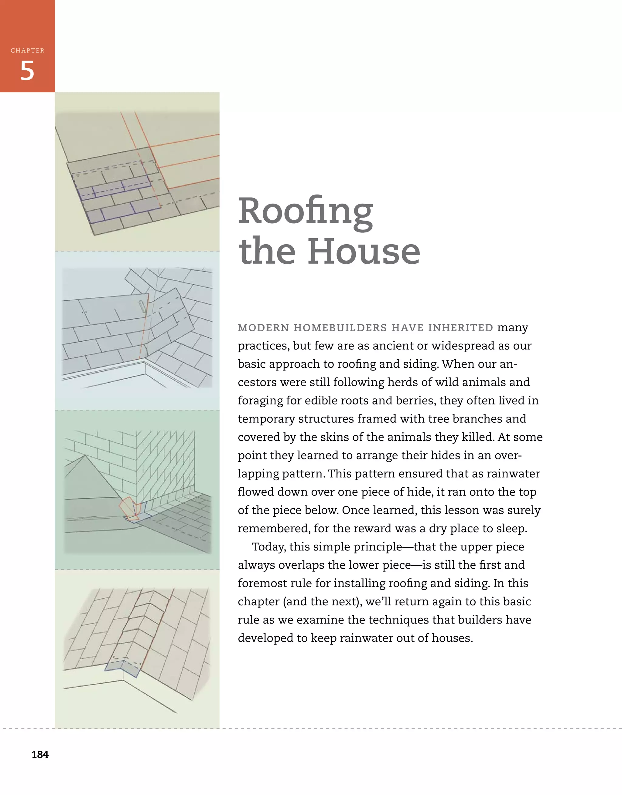 184
5
CHAPTER
roofing
the House
MoDern HoMeBuilDers HaVe inHeriteD many
practices, but few are as ancient or widespread as our
basic approach to roofing and siding. When our an-
cestors were still following herds of wild animals and
foraging for edible roots and berries, they often lived in
temporary structures framed with tree branches and
covered by the skins of the animals they killed. At some
point they learned to arrange their hides in an over-
lapping pattern. This pattern ensured that as rainwater
flowed down over one piece of hide, it ran onto the top
of the piece below. Once learned, this lesson was surely
remembered, for the reward was a dry place to sleep.
Today, this simple principle—that the upper piece
always overlaps the lower piece—is still the first and
foremost rule for installing roofing and siding. In this
chapter (and the next), we’ll return again to this basic
rule as we examine the techniques that builders have
developed to keep rainwater out of houses.
 