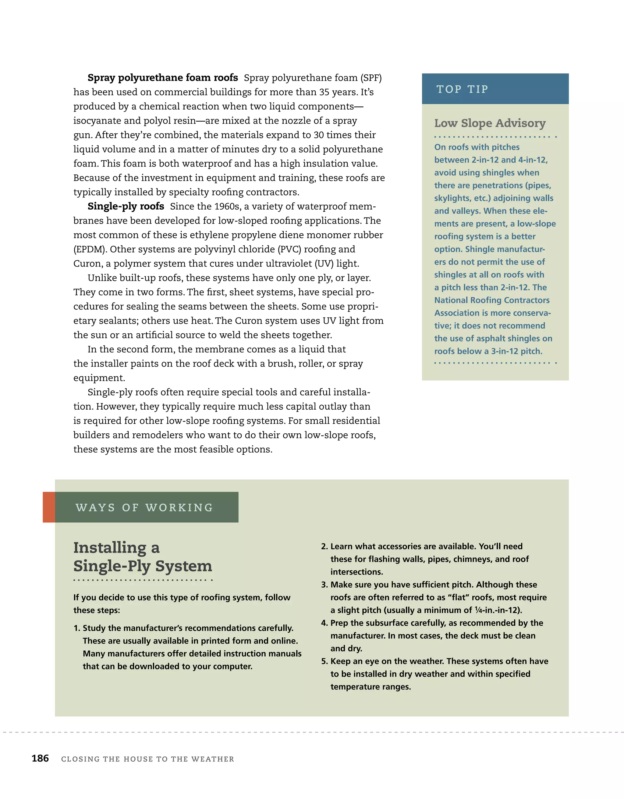 186	 closing the house to the weather 	
Spray polyurethane foam roofs Spray polyurethane foam (SPF)
has been used on commercial buildings for more than 35 years. It’s
produced by a chemical reaction when two liquid components—
isocyanate and polyol resin—are mixed at the nozzle of a spray
gun. After they’re combined, the materials expand to 30 times their
liquid volume and in a matter of minutes dry to a solid polyurethane
foam. This foam is both waterproof and has a high insulation value.
Because of the investment in equipment and training, these roofs are
typically installed by specialty roofing contractors.
Single-ply roofs Since the 1960s, a variety of waterproof mem-
branes have been developed for low-sloped roofing applications. The
most common of these is ethylene propylene diene monomer rubber
(EPDM). Other systems are polyvinyl chloride (PVC) roofing and
Curon, a polymer system that cures under ultraviolet (UV) light.
Unlike built-up roofs, these systems have only one ply, or layer.
They come in two forms. The first, sheet systems, have special pro-
cedures for sealing the seams between the sheets. Some use propri-
etary sealants; others use heat. The Curon system uses UV light from
the sun or an artificial source to weld the sheets together.
In the second form, the membrane comes as a liquid that
the installer paints on the roof deck with a brush, roller, or spray
equipment.
Single-ply roofs often require special tools and careful installa-
tion. However, they typically require much less capital outlay than
is required for other low-slope roofing systems. For small residential
builders and remodelers who want to do their own low-slope roofs,
these systems are the most feasible options.
Installing a
Single-Ply System
If you decide to use this type of roofing system, follow
these steps:
1. 
Study the manufacturer’s recommendations carefully.
These are usually available in printed form and online.
Many manufacturers offer detailed instruction manuals
that can be downloaded to your computer.
2. 
Learn what accessories are available. You’ll need
these for flashing walls, pipes, chimneys, and roof
intersections.
3. 
Make sure you have sufficient pitch. Although these
roofs are often referred to as “flat” roofs, most require
a slight pitch (usually a minimum of 1⁄4-in.-in-12).
4. 
Prep the subsurface carefully, as recommended by the
manufacturer. In most cases, the deck must be clean
and dry.
5. 
Keep an eye on the weather. These systems often have
to be installed in dry weather and within specified
temperature ranges.
way s o f w o r k i n g
Low Slope Advisory
On roofs with pitches
between 2-in-12 and 4-in-12,
avoid using shingles when
there are penetrations (pipes,
skylights, etc.) adjoining walls
and valleys. When these ele-
ments are present, a low-slope
roofing system is a better
option. Shingle manufactur-
ers do not permit the use of
shingles at all on roofs with
a pitch less than 2-in-12. The
National Roofing Contractors
Association is more conserva-
tive; it does not recommend
the use of asphalt shingles on
roofs below a 3-in-12 pitch.
top tip
 