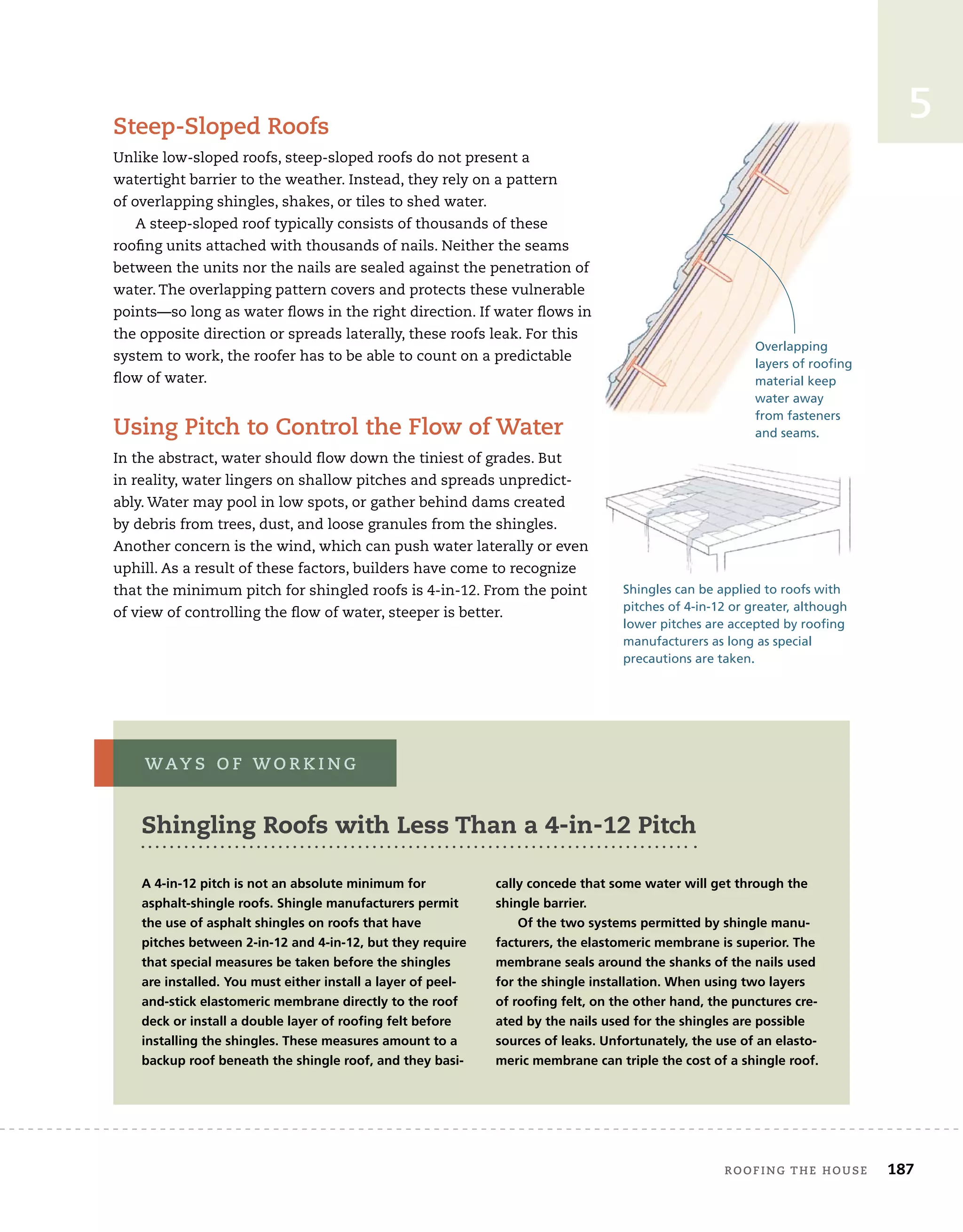 roofing tHe House 187
5
steep-sloped roofs
Unlike low-sloped roofs, steep-sloped roofs do not present a
watertight barrier to the weather. Instead, they rely on a pattern
of overlapping shingles, shakes, or tiles to shed water.
A steep-sloped roof typically consists of thousands of these
roofing units attached with thousands of nails. Neither the seams
between the units nor the nails are sealed against the penetration of
water. The overlapping pattern covers and protects these vulnerable
points—so long as water flows in the right direction. If water flows in
the opposite direction or spreads laterally, these roofs leak. For this
system to work, the roofer has to be able to count on a predictable
flow of water.
using pitch to Control the flow of Water
In the abstract, water should flow down the tiniest of grades. But
in reality, water lingers on shallow pitches and spreads unpredict-
ably. Water may pool in low spots, or gather behind dams created
by debris from trees, dust, and loose granules from the shingles.
Another concern is the wind, which can push water laterally or even
uphill. As a result of these factors, builders have come to recognize
that the minimum pitch for shingled roofs is 4-in-12. From the point
of view of controlling the flow of water, steeper is better.
Shingles can be applied to roofs with
pitches of 4-in-12 or greater, although
lower pitches are accepted by roofing
manufacturers as long as special
precautions are taken.
Overlapping
layers of roofing
material keep
water away
from fasteners
and seams.
A 4-in-12 pitch is not an absolute minimum for
asphalt-shingle roofs. Shingle manufacturers permit
the use of asphalt shingles on roofs that have
pitches between 2-in-12 and 4-in-12, but they require
that special measures be taken before the shingles
are installed. You must either install a layer of peel-
and-stick elastomeric membrane directly to the roof
deck or install a double layer of roofing felt before
installing the shingles. These measures amount to a
backup roof beneath the shingle roof, and they basi-
Shingling roofs with Less than a 4-in-12 pitch
cally concede that some water will get through the
shingle barrier.
Of the two systems permitted by shingle manu-
facturers, the elastomeric membrane is superior. The
membrane seals around the shanks of the nails used
for the shingle installation. When using two layers
of roofing felt, on the other hand, the punctures cre-
ated by the nails used for the shingles are possible
sources of leaks. Unfortunately, the use of an elasto-
meric membrane can triple the cost of a shingle roof.
Way s o f W o r k i n g
 