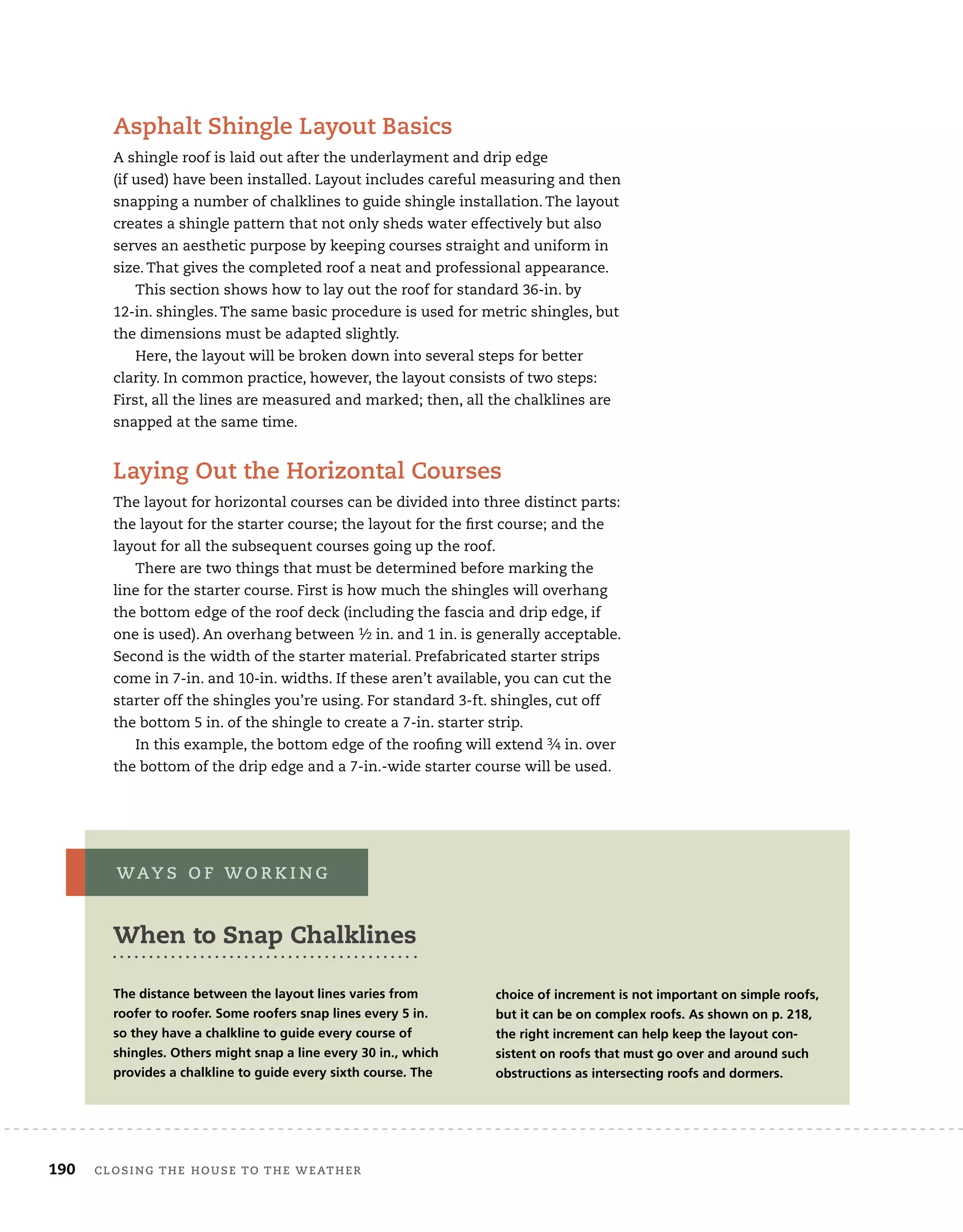 190	 closing the house to the weather 	
Asphalt Shingle Layout Basics
A shingle roof is laid out after the underlayment and drip edge
(if used) have been installed. Layout includes careful measuring and then
snapping a number of chalklines to guide shingle installation. The layout
creates a shingle pattern that not only sheds water effectively but also
serves an aesthetic purpose by keeping courses straight and uniform in
size. That gives the completed roof a neat and professional appearance.
This section shows how to lay out the roof for standard 36-in. by
12-in. shingles. The same basic procedure is used for metric shingles, but
the dimensions must be adapted slightly.
Here, the layout will be broken down into several steps for better
clarity. In common practice, however, the layout consists of two steps:
First, all the lines are measured and marked; then, all the chalklines are
snapped at the same time.
Laying Out the Horizontal Courses
The layout for horizontal courses can be divided into three distinct parts:
the layout for the starter course; the layout for the first course; and the
layout for all the subsequent courses going up the roof.
There are two things that must be determined before marking the
line for the starter course. First is how much the shingles will overhang
the bottom edge of the roof deck (including the fascia and drip edge, if
one is used). An overhang between 1⁄2 in. and 1 in. is generally acceptable.
Second is the width of the starter material. Prefabricated starter strips
come in 7-in. and 10-in. widths. If these aren’t available, you can cut the
starter off the shingles you’re using. For standard 3-ft. shingles, cut off
the bottom 5 in. of the shingle to create a 7-in. starter strip.
In this example, the bottom edge of the roofing will extend 3⁄4 in. over
the bottom of the drip edge and a 7-in.-wide starter course will be used.
The distance between the layout lines varies from
roofer to roofer. Some roofers snap lines every 5 in.
so they have a chalkline to guide every course of
shingles. Others might snap a line every 30 in., which
provides a chalkline to guide every sixth course. The
way s o f w o r k i n g
choice of increment is not important on simple roofs,
but it can be on complex roofs. As shown on p. 218,
the right increment can help keep the layout con-
sistent on roofs that must go over and around such
obstructions as intersecting roofs and dormers.
When to Snap Chalklines
 